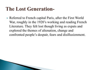  Referred to French capital Paris, after the First World
War, roughly in the 1920’s working and reading French
Literature. They felt lost though living as expats and
explored the themes of alienation, change and
confronted people’s despair, fears and disillusionment.
 