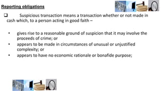 Reporting obligations
 Suspicious transaction means a transaction whether or not made in
cash which, to a person acting in good faith –
• gives rise to a reasonable ground of suspicion that it may involve the
proceeds of crime; or
• appears to be made in circumstances of unusual or unjustified
complexity; or
• appears to have no economic rationale or bonafide purpose;
 