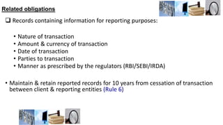 Related obligations
 Records containing information for reporting purposes:
• Nature of transaction
• Amount & currency of transaction
• Date of transaction
• Parties to transaction
• Manner as prescribed by the regulators (RBI/SEBI/IRDA)
• Maintain & retain reported records for 10 years from cessation of transaction
between client & reporting entities (Rule 6)
 