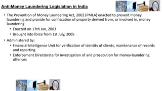 Anti-Money Laundering Legislation in India
• The Prevention of Money Laundering Act, 2002 (PMLA) enacted to prevent money
laundering and provide for confiscation of property derived from, or involved in, money
laundering
• Enacted on 17th Jan, 2003
• Brought into force from 1st July, 2005
• Administered by:
• Financial Intelligence Unit for verification of identity of clients, maintenance of records
and reporting
• Enforcement Directorate for investigation of and prosecution for money-laundering
offences
 