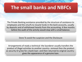 The small banks and NBFCs
The Private Banking assistance provided by the structure of assistance to
employees and the smurfs to recycle funds in the bank accounts, usually
by deposits and of withdrawal heavily from the accounting. A few months
before the audit of the activity would stop with a small balance.
Done To avoid the suspicion and the Disclosure
Arrangements of ready a technical- the launderer usually transfers the
product of illegal activities to another country- removal then the product
as security Or g'tee for a bank loan- and then returned to original country -
gives the appearance of a genuine loan.
 