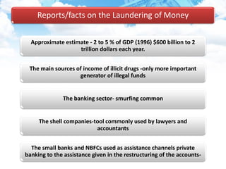 Reports/facts on the Laundering of Money
Approximate estimate - 2 to 5 % of GDP (1996) $600 billion to 2
trillion dollars each year.
The main sources of income of illicit drugs -only more important
generator of illegal funds
The banking sector- smurfing common
The shell companies-tool commonly used by lawyers and
accountants
The small banks and NBFCs used as assistance channels private
banking to the assistance given in the restructuring of the accounts-
 
