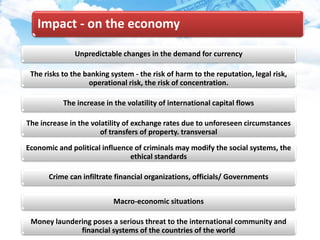 Impact - on the economy
Unpredictable changes in the demand for currency
The risks to the banking system - the risk of harm to the reputation, legal risk,
operational risk, the risk of concentration.
The increase in the volatility of international capital flows
The increase in the volatility of exchange rates due to unforeseen circumstances
of transfers of property. transversal
Economic and political influence of criminals may modify the social systems, the
ethical standards
Crime can infiltrate financial organizations, officials/ Governments
Macro-economic situations
Money laundering poses a serious threat to the international community and
financial systems of the countries of the world
 