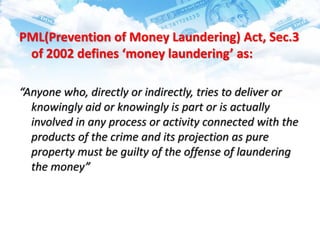 PML(Prevention of Money Laundering) Act, Sec.3
of 2002 defines ‘money laundering’ as:
“Anyone who, directly or indirectly, tries to deliver or
knowingly aid or knowingly is part or is actually
involved in any process or activity connected with the
products of the crime and its projection as pure
property must be guilty of the offense of laundering
the money”
 