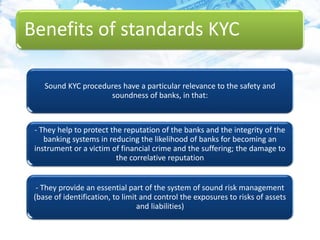 Benefits of standards KYC
Sound KYC procedures have a particular relevance to the safety and
soundness of banks, in that:
- They help to protect the reputation of the banks and the integrity of the
banking systems in reducing the likelihood of banks for becoming an
instrument or a victim of financial crime and the suffering; the damage to
the correlative reputation
- They provide an essential part of the system of sound risk management
(base of identification, to limit and control the exposures to risks of assets
and liabilities)
 