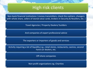 High risk clients
Non-bank financial institutions ( money transmitters, check the cashiers, changers
with whole share, sellers of stored value cards, brokers in Security & Resellers, etc. )
Travel Agencies / Property Dealers/ builders
And companies of expert professional advice
The exporters or importers of goods and services
Activity requiring a lot of liquidity e.g., retail stores, restaurants, casinos, second
hand car dealers, etc.
Off-shore companies
Non-profit organizations eg. Charities
 