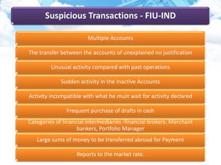 Suspicious Transactions - FIU-IND
Multiple Accounts
The transfer between the accounts of unexplained no justification
Unusual activity compared with past operations
Sudden activity in the Inactive Accounts
Activity incompatible with what he must wait for activity declared
Frequent purchase of drafts in cash
Categories of financial intermediaries -financial brokers. Merchant
bankers, Portfolio Manager
Large sums of money to be transferred abroad for Payment
Reports to the market rate.
 
