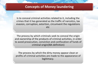 Is to conceal criminal activities related to it, including the
crimes that it has generated as the traffic of narcotics, tax
evasion, corruption, extortion, circumvent the regulations
etc
The process by which criminals seek to conceal the origin
and ownership of the products of criminal activities, in order
to avoid prosecution, conviction and confiscation of funds of
criminal origin(IBA definition)
The process by which the dirty money appear clean or
profits of criminal activities are made to the appearance of
legitimacy.
Concepts of Money laundering
 