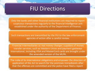 FIU Directions
Only the banks and other financial institutions are required to report
suspicious transactions regularly to the financial intelligence unit
established under the authority of the Department of Finance.
Such transactions are transmitted by the FIU to the law enforcement
agencies of action after a careful review.
Financial intermediaries as real money changer, suppliers of money
transfer services, such as Western Union and payment gateways
International, including VISA and MasterCard cards are brought under
the amended version of the MLPA.
The India of its international obligations and empower the direction of
application of the Act to search for the premises immediately after
that the offenses are committed and the police have filed a report
 