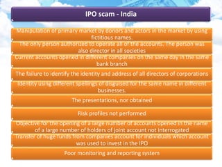 IPO scam - India
Manipulation of primary market by donors and actors in the market by using
fictitious names.
The only person authorized to operate all of the accounts. The person was
also director in all societies
Current accounts opened in different companies on the same day in the same
bank branch
The failure to identify the identity and address of all directors of corporations
Identity using different spellings of disguised for the same name in different
businesses.
The presentations, nor obtained
Risk profiles not performed
Objective for the opening of a large number of accounts opened in the name
of a large number of holders of joint account not interrogated
Transfer of huge funds from companies account for individuals which account
was used to invest in the IPO
Poor monitoring and reporting system
 