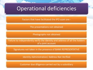 Operational deficiencies
Factors that have facilitated the IPO scam are -
The presentations not obtained
Photographs not obtained
Failure to independently verify the identity and address of all the holders
of a joint account
Signatures not taken in the presence of BANK REPRESENTATIVE
Identity Administration/ Address Not Verified
Customer due diligence carried out by a subsidiary
 
