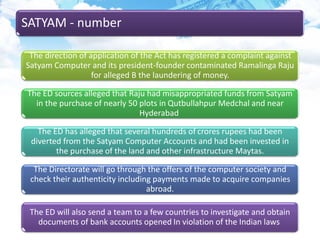 SATYAM - number
The direction of application of the Act has registered a complaint against
Satyam Computer and its president-founder contaminated Ramalinga Raju
for alleged B the laundering of money.
The ED sources alleged that Raju had misappropriated funds from Satyam
in the purchase of nearly 50 plots in Qutbullahpur Medchal and near
Hyderabad
The ED has alleged that several hundreds of crores rupees had been
diverted from the Satyam Computer Accounts and had been invested in
the purchase of the land and other infrastructure Maytas.
The Directorate will go through the offers of the computer society and
check their authenticity including payments made to acquire companies
abroad.
The ED will also send a team to a few countries to investigate and obtain
documents of bank accounts opened In violation of the Indian laws
 