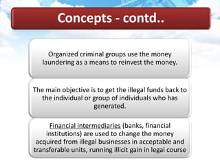 Organized criminal groups use the money
laundering as a means to reinvest the money.
The main objective is to get the illegal funds back to
the individual or group of individuals who has
generated.
Financial intermediaries (banks, financial
institutions) are used to change the money
acquired from illegal businesses in acceptable and
transferable units, running illicit gain in legal course
Concepts - contd..
 
