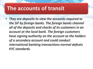 The accounts of transit
• They are deposits to view the accounts required to
the SIF by foreign banks. The foreign banks channel
all of the deposits and checks of its customers in an
account at the local bank. The foreign customers
have signing authority on the account as the holders
of a secondary account and could conduct
international banking transactions-normal defeats
KYC standards.
 