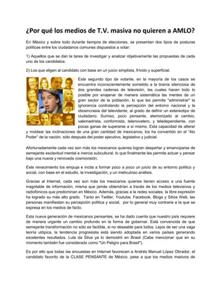 ¿Por qué los medios de T.V. masiva no quieren a AMLO?
En México y sobre todo durante tiempos de elecciones, se presentan dos tipos de posturas
políticas entre los ciudadanos comunes dispuestos a votar:

1) Aquellos que se dan la tarea de investigar y analizar objetivamente las propuestas de cada
uno de los candidatos.

2) Los que eligen al candidato con base en un juicio simplista, frívolo y superficial.

                             Este segundo tipo de votante, en la mayoría de los casos se
                             encuentra inconscientemente sometido a la tiranía silenciosa de
                             dos grandes cadenas de televisión, las cuales hacen todo lo
                             posible por enajenar de manera sistemática las mentes de un
                             gran sector de la población, lo que les permite "administrar" la
                             ignorancia controlando la percepción del entorno nacional y la
                             idiosincrasia del televidente, al grado de definir un estereotipo de
                             ciudadano: Sumiso, poco pensante, atemorizado al cambio,
                             valemadrista, conformista, telenovelero, y teledependiente, con
                             pocas ganas de superarse a sí mismo. Esta capacidad de alterar
y moldear las inclinaciones de una gran cantidad de mexicanos, los ha convertido en el “4to
Poder” de la nación, sólo después del poder ejecutivo, legislativo y judicial.

Afortunadamente cada vez son más los mexicanos quienes logran despertar y emanciparse de
semejante esclavitud mental e inercia subcultural, lo que finalmente les permite actuar y pensar
bajo una nueva y renovada cosmovisión.

Este renacimiento los empuja e incita a formar poco a poco un juicio de su entorno político y
social, con base en el estudio, la investigación, y un meticuloso análisis.

Gracias al Internet, cada vez son más los mexicanos quienes tienen acceso a una fuente
inagotable de información, misma que jamás obtendrían a través de los medios televisivos y
radiofónicos que predominan en México. Además, gracias a la redes sociales, la libre expresión
ha logrado su más alto grado. Tanto en Twitter, Youtube, Facebook, Blogs y Sitios Web, las
personas manifiestan su percepción política y social, por lo general muy contraria a la que se
expresa en los medios de facto.

Esta nueva generación de mexicanos pensantes, se ha dado cuenta que nuestro país requiere
de manera urgente un cambio profundo en la forma de gobernar. Está convencida de que
semejante transformación no sólo es factible, si no deseable para todos. Lejos de ser una vaga
teoría utópica, la tendencia progresista está siendo adoptada en varios países generando
excelentes resultados. Lula da Silva ya lo demostró en Brasil (Cabe mencionar que en su
momento también fue considerado como "Un Peligro para Brasil").

Es por ello que todas las encuestas en Internet favorecen a Andrés Manuel López Obrador, el
candidato favorito de la CLASE PENSANTE de México, pese a que los medios masivos de
 