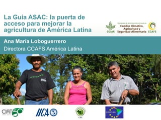Ana María Loboguerrero
Directora CCAFS América Latina
La Guía ASAC: la puerta de
acceso para mejorar la
agricultura de América Latina
 