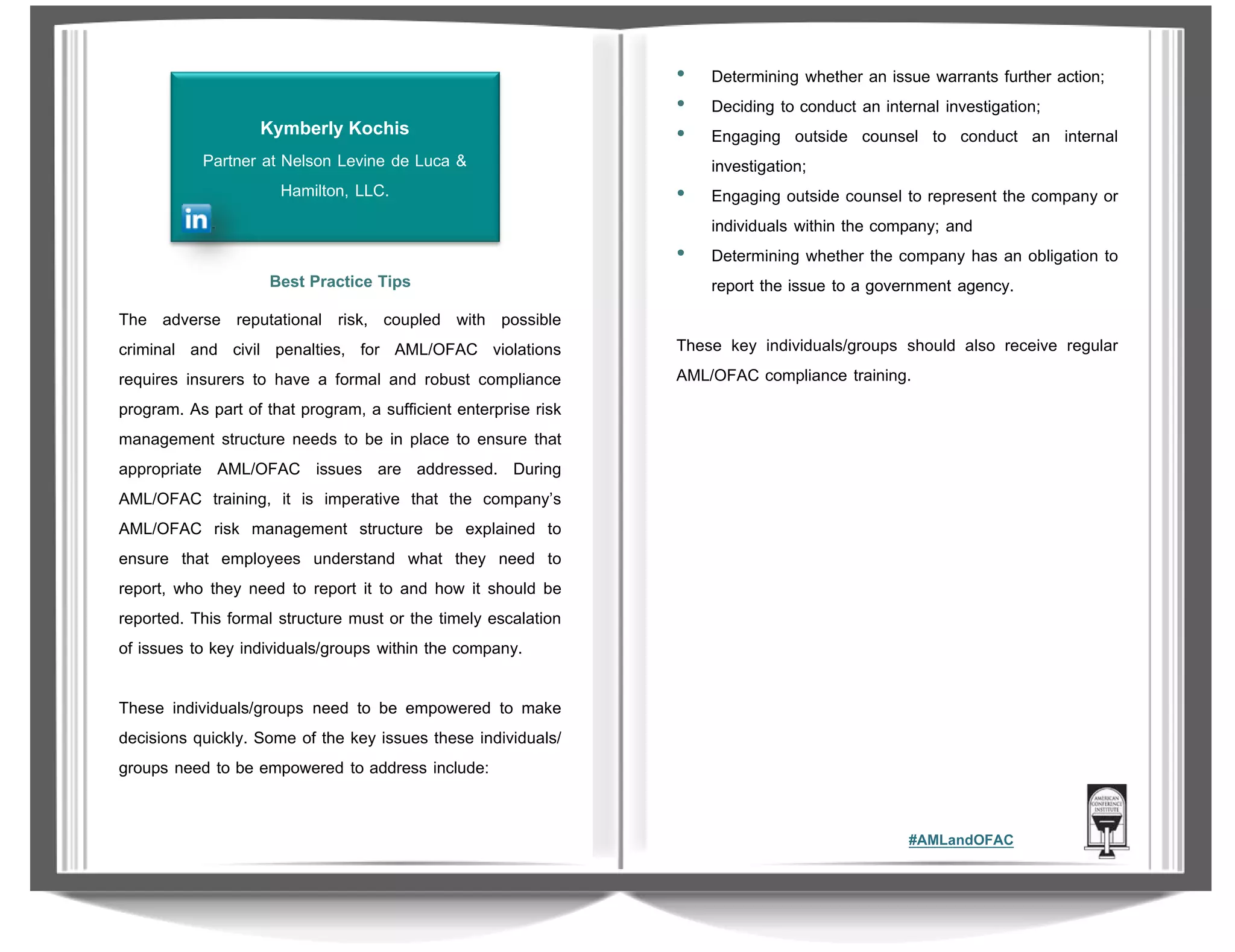 Kymberly Kochis
Partner at Nelson Levine de Luca &
Hamilton, LLC.

Best Practice Tips
The adverse reputational risk, coupled with possible
criminal and civil penalties, for AML/OFAC violations
requires insurers to have a formal and robust compliance
program. As part of that program, a sufficient enterprise risk
management structure needs to be in place to ensure that
appropriate AML/OFAC issues are addressed. During
AML/OFAC training, it is imperative that the company’s
AML/OFAC risk management structure be explained to
ensure that employees understand what they need to
report, who they need to report it to and how it should be
reported. This formal structure must or the timely escalation
of issues to key individuals/groups within the company.

•
•
•
•
•

Determining whether an issue warrants further action;
Deciding to conduct an internal investigation;
Engaging outside counsel to conduct an internal
investigation;
Engaging outside counsel to represent the company or
individuals within the company; and
Determining whether the company has an obligation to
report the issue to a government agency.

These key individuals/groups should also receive regular
AML/OFAC compliance training.

These individuals/groups need to be empowered to make
decisions quickly. Some of the key issues these individuals/
groups need to be empowered to address include:
#AMLandOFAC

 