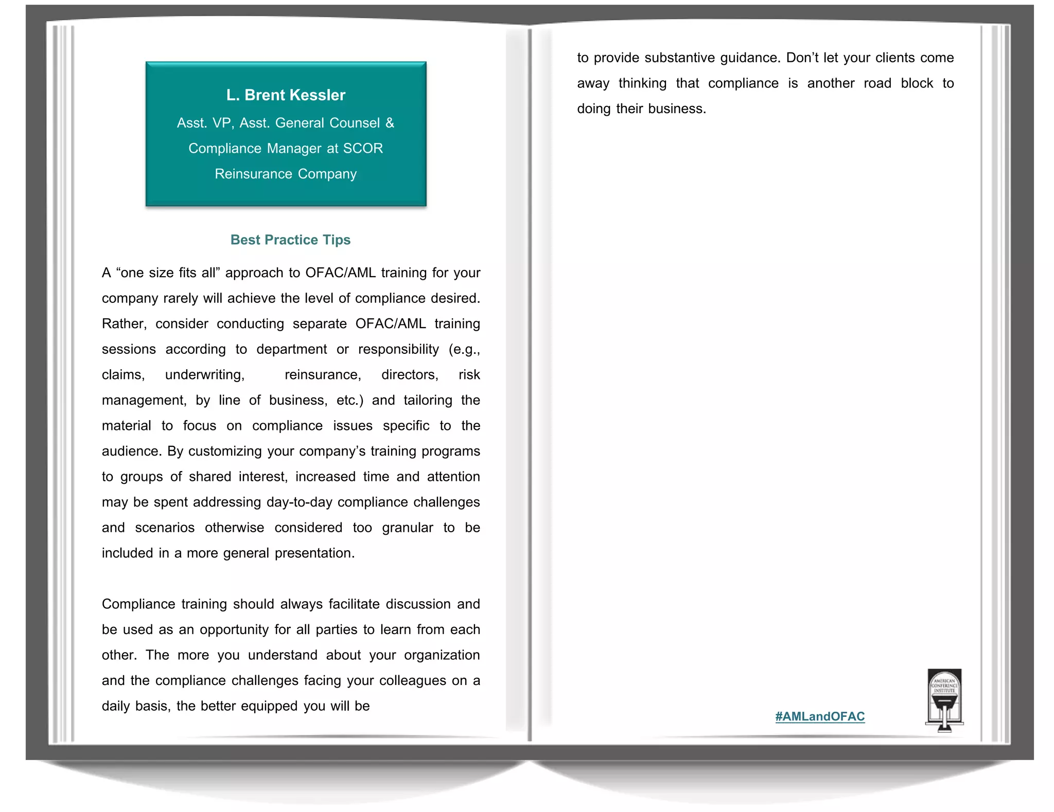 L. Brent Kessler
Asst. VP, Asst. General Counsel &
Compliance Manager at SCOR
Reinsurance Company

to provide substantive guidance. Don’t let your clients come
away thinking that compliance is another road block to
doing their business.

Best Practice Tips
A “one size fits all” approach to OFAC/AML training for your
company rarely will achieve the level of compliance desired.
Rather, consider conducting separate OFAC/AML training
sessions according to department or responsibility (e.g.,
claims, underwriting,
reinsurance, directors, risk
management, by line of business, etc.) and tailoring the
material to focus on compliance issues specific to the
audience. By customizing your company’s training programs
to groups of shared interest, increased time and attention
may be spent addressing day-to-day compliance challenges
and scenarios otherwise considered too granular to be
included in a more general presentation.
Compliance training should always facilitate discussion and
be used as an opportunity for all parties to learn from each
other. The more you understand about your organization
and the compliance challenges facing your colleagues on a
daily basis, the better equipped you will be

#AMLandOFAC

 