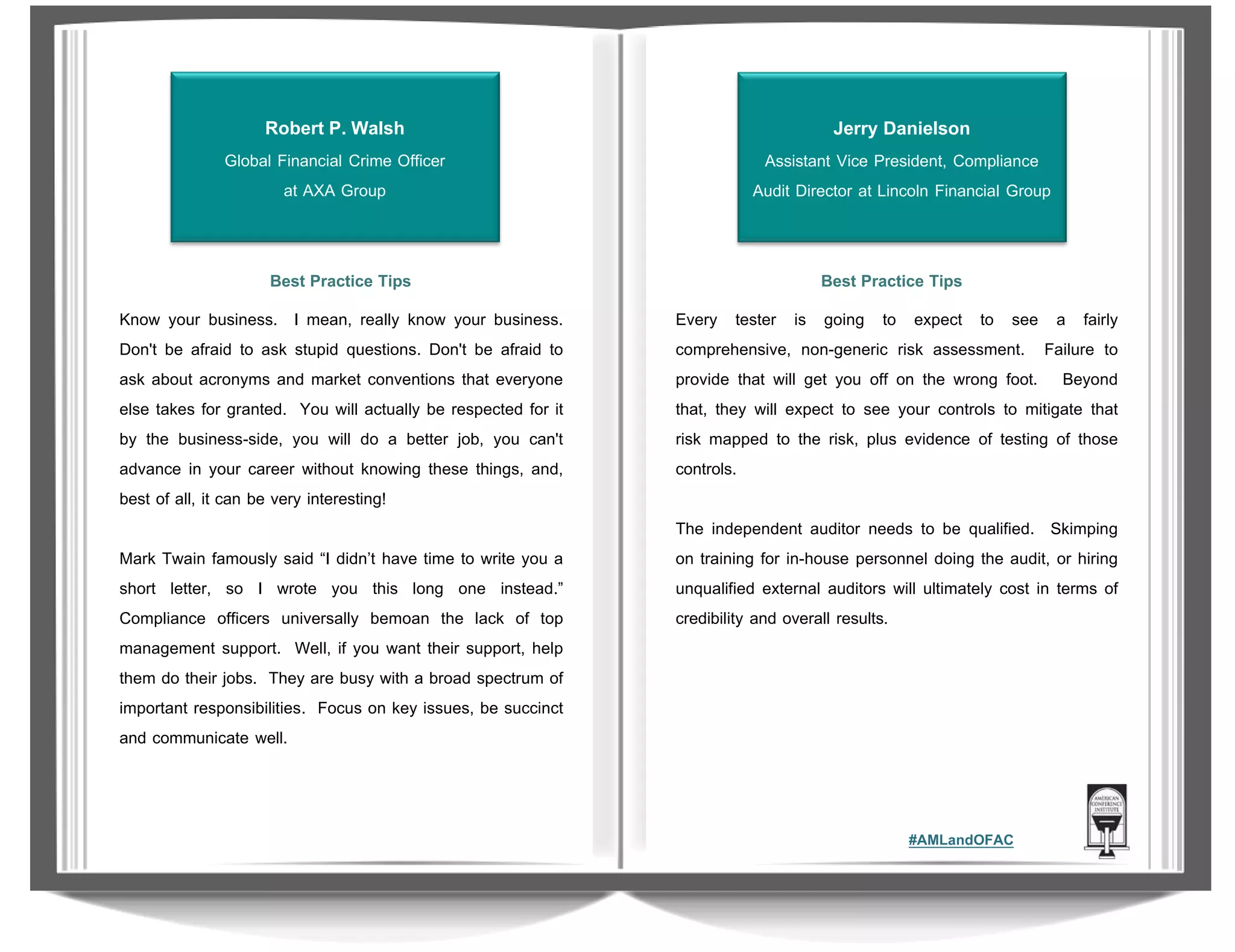 Robert P. Walsh

Jerry Danielson

Global Financial Crime Officer
at AXA Group

Assistant Vice President, Compliance
Audit Director at Lincoln Financial Group

Best Practice Tips

Best Practice Tips

Know your business. I mean, really know your business.
Don't be afraid to ask stupid questions. Don't be afraid to
ask about acronyms and market conventions that everyone
else takes for granted. You will actually be respected for it
by the business-side, you will do a better job, you can't
advance in your career without knowing these things, and,
best of all, it can be very interesting!

Every tester is going to expect to see a fairly
comprehensive, non-generic risk assessment. Failure to
provide that will get you off on the wrong foot. Beyond
that, they will expect to see your controls to mitigate that
risk mapped to the risk, plus evidence of testing of those
controls.

Mark Twain famously said “I didn’t have time to write you a
short letter, so I wrote you this long one instead.”
Compliance officers universally bemoan the lack of top
management support. Well, if you want their support, help
them do their jobs. They are busy with a broad spectrum of
important responsibilities. Focus on key issues, be succinct
and communicate well.

The independent auditor needs to be qualified. Skimping
on training for in-house personnel doing the audit, or hiring
unqualified external auditors will ultimately cost in terms of
credibility and overall results.

#AMLandOFAC

 