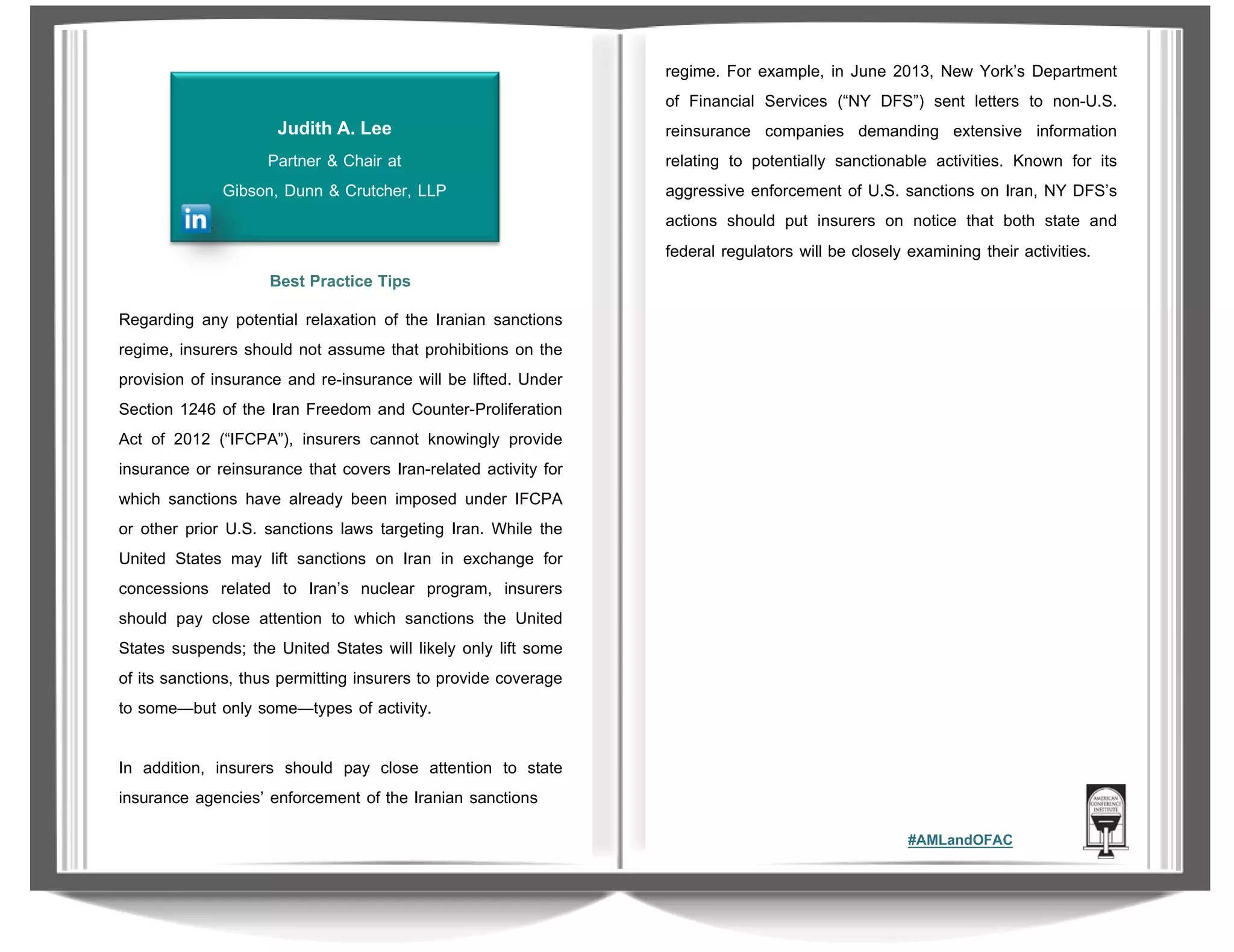 Judith A. Lee
Partner & Chair at
Gibson, Dunn & Crutcher, LLP

regime. For example, in June 2013, New York’s Department
of Financial Services (“NY DFS”) sent letters to non-U.S.
reinsurance companies demanding extensive information
relating to potentially sanctionable activities. Known for its
aggressive enforcement of U.S. sanctions on Iran, NY DFS’s
actions should put insurers on notice that both state and
federal regulators will be closely examining their activities.

Best Practice Tips
Regarding any potential relaxation of the Iranian sanctions
regime, insurers should not assume that prohibitions on the
provision of insurance and re-insurance will be lifted. Under
Section 1246 of the Iran Freedom and Counter-Proliferation
Act of 2012 (“IFCPA”), insurers cannot knowingly provide
insurance or reinsurance that covers Iran-related activity for
which sanctions have already been imposed under IFCPA
or other prior U.S. sanctions laws targeting Iran. While the
United States may lift sanctions on Iran in exchange for
concessions related to Iran’s nuclear program, insurers
should pay close attention to which sanctions the United
States suspends; the United States will likely only lift some
of its sanctions, thus permitting insurers to provide coverage
to some—but only some—types of activity.
In addition, insurers should pay close attention to state
insurance agencies’ enforcement of the Iranian sanctions
#AMLandOFAC

 