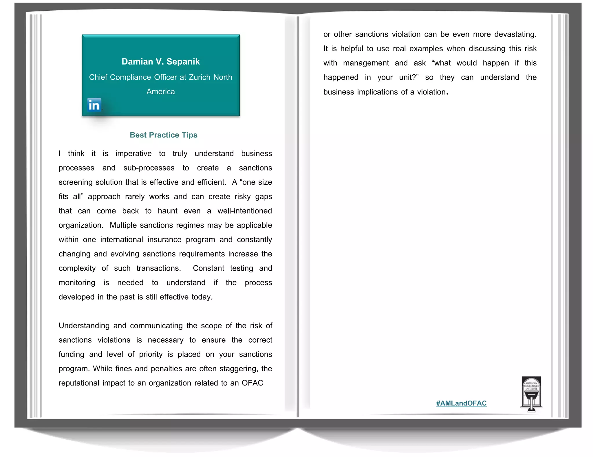 Damian V. Sepanik
Chief Compliance Officer at Zurich North
America

or other sanctions violation can be even more devastating.
It is helpful to use real examples when discussing this risk
with management and ask “what would happen if this
happened in your unit?” so they can understand the
business implications of a violation.

Best Practice Tips
I think it is imperative to truly understand business
processes and sub-processes to create a sanctions
screening solution that is effective and efficient. A “one size
fits all” approach rarely works and can create risky gaps
that can come back to haunt even a well-intentioned
organization. Multiple sanctions regimes may be applicable
within one international insurance program and constantly
changing and evolving sanctions requirements increase the
complexity of such transactions. Constant testing and
monitoring is needed to understand if the process
developed in the past is still effective today.
Understanding and communicating the scope of the risk of
sanctions violations is necessary to ensure the correct
funding and level of priority is placed on your sanctions
program. While fines and penalties are often staggering, the
reputational impact to an organization related to an OFAC
#AMLandOFAC

 