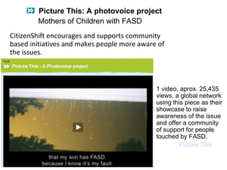 CitizenShift encourages and supports community
based initiatives and makes people more aware of
the issues.
1 video, aprox. 25,435
views, a global network
using this piece as their
showcase to raise
awareness of the issue
and offer a community
of support for people
touched by FASD.
Picture This
Picture This: A photovoice project
Mothers of Children with FASD
 