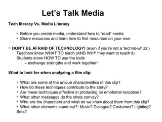 Tech literacy Vs. Media Literacy
• Before you create media, understand how to “read” media
• Share resources and learn how to find resources on your own.
• DON’T BE AFRAID OF TECHNOLOGY! (even if you’re not a ‘techno-whizz’)
Teachers know WHAT TO teach (AND WHY they want to teach it)
Students know HOW TO use the tools
– exchange strengths and work together!
What to look for when analyzing a film clip:
• What are some of the unique characteristics of this clip?
• How do these techniques contribute to the story?
• Are these techniques effective in producing an emotional response?
• What other messages do the shots convey?
• Who are the characters and what do we know about them from this clip?
• What other elements stand out?: Music? Dialogue? Costumes? Lighting?
Sets?
Let’s Talk Media
 