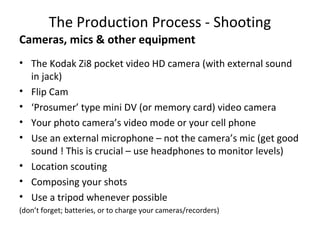 The Production Process - Shooting
Cameras, mics & other equipment
• The Kodak Zi8 pocket video HD camera (with external sound
in jack)
• Flip Cam
• ‘Prosumer’ type mini DV (or memory card) video camera
• Your photo camera’s video mode or your cell phone
• Use an external microphone – not the camera’s mic (get good
sound ! This is crucial – use headphones to monitor levels)
• Location scouting
• Composing your shots
• Use a tripod whenever possible
(don’t forget; batteries, or to charge your cameras/recorders)
 