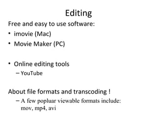 Editing
Free and easy to use software:
• imovie (Mac)
• Movie Maker (PC)
• Online editing tools
– YouTube
About file formats and transcoding !
– A few popluar viewable formats include:
mov, mp4, avi
 
