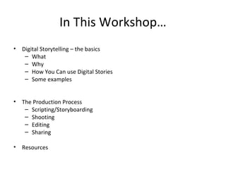 In This Workshop…
• Digital Storytelling – the basics
– What
– Why
– How You Can use Digital Stories
– Some examples
• The Production Process
– Scripting/Storyboarding
– Shooting
– Editing
– Sharing
• Resources
 