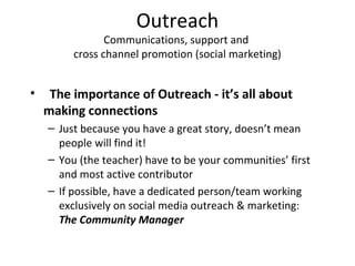 Outreach
Communications, support and
cross channel promotion (social marketing)
• The importance of Outreach - it’s all about
making connections
– Just because you have a great story, doesn’t mean
people will find it!
– You (the teacher) have to be your communities’ first
and most active contributor
– If possible, have a dedicated person/team working
exclusively on social media outreach & marketing:
The Community Manager
 