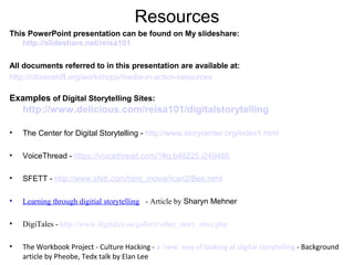 Resources
This PowerPoint presentation can be found on My slideshare:
http://slideshare.net/reisa101
All documents referred to in this presentation are available at:
http://citizenshift.org/workshops/media-in-action-resources
Examples of Digital Storytelling Sites:
http://www.delicious.com/reisa101/digitalstorytelling
• The Center for Digital Storytelling - http://www.storycenter.org/index1.html
• VoiceThread - https://voicethread.com/?#q.b46225.i249486
• SFETT - http://www.sfett.com/html_movie/Ican2/Bee.html
• Learning through digitial storytelling - Article by Sharyn Mehner
• DigiTales - http://www.digitales.us/gallery/other_story_sites.php
• The Workbook Project - Culture Hacking - a ‘new’ way of looking at digital storytelling - Background
article by Pheobe, Tedx talk by Elan Lee
 