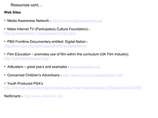 Resources cont…
Web Sites
• Media Awareness Network - http://www.media-awareness.ca/
• Make Internet TV (Participatory Culture Foundation) -
http://makeinternettv.org/equipment/video.php
• PBS Frontline Documentary entitled: Digital Nation -
http://www.pbs.org/wgbh/pages/frontline/digitalnation/
• Film Education – promotes use of film within the curriculum (UK Film Industry)
http://www.filmeducation.org/
• Adbusters – great psa’s and examples - www.adbusters.org
• Concerned Children’s Advertisers - http://www.cca-kids.ca/psas/index.html
• Youth Produced PSA’s
http://listenup.org/screeningroom/index.php?view=0a6ef5ce0e9a13962ca8f7cecd919981
NetSmartz - http://www.netsmartz.org
 