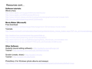 Software tutorials:
iMovie (mac)
http://www.apple.com/support/ilife/tutorials/imovie/
http://www.apple.com/ilife/tutorials/#imovie
http://www.ischool.utexas.edu/technology/tutorials/graphics/imovie/1create.html
http://movies.atomiclearning.com/k12/imovie3x
Movie Maker (Microsoft)
Free Download:
http://en.kioskea.net/telecharger/telechargement-124-windows-movie-maker
Tutorials:
http://www.microsoft.com/education/teachers/guides/windows_movie_maker.aspx?WT.mc_id=moviemakergu
http://explore.live.com/windows-live-essentials-xp
http://movies.atomiclearning.com/k12/moviemaker2
http://www.kent.k12.wa.us/staff/donnapirog/Story_Movie/use_moviemaker.htm
http://www.kent.k12.wa.us/KSD/IT/TSC/prof_dev/tutorials.html#movies
Other Software
Audacity (sound editing software) - http://audacity.courcefourge.net
Tutorial - http://audacity.sourcefourge.net/help/tutorials
Scratch (create, share) - http://scratch.mit.edu
Tutorial - http://scratch.mit.edu/howto
PhotoStory 3 for Windows (photo albums and essays)
http://www.microsoft.com/windowsxp/using/digitalphotography/photostory/default.mspx
Resources cont…
 