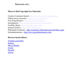 Resources cont…
Places to find Copyright free Materials:
Creative Commons Search - http://search.creativecommons.org/
Online movie converter - http://www.movavi.com/
Free Sound Project - http://www.freesound.org/
Incompetech - http://incompetech.com/m/c/royalty-free/
FreePlay Music - http://freeplaymusic.com/
Internet Archive - http://www.archive.org/
Wikimedia Commons - http://commons.wikimedia.org/wiki/Main_page
Greenbuttonmusic - http://www.greenbuttonmusic.com/
Browser-based editors:
Youtube.com/editor
Kaltura
Movie Masher
Aviary
Pixorial
JayCut
 