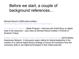Before we start, a couple of
background references…
Michael Wesch’s 2008 article entitled :
Anti-teaching: confronting the crisis of significance
The Digital Life Show - Radio Program - interview with André Roux on digital
tools in the classroom. (see video by Michael Wesch entitled: A Portrait of
Students Today)
Digital Literacy in Canada: From Inclusion to Transformation (2010) Media
Awareness Network - A discussion paper calling for federal leadership in the
creation of a national digital literacy strategy to ensure all Canadians have the
necessary skills to use digital technologies to their fullest potential.
 