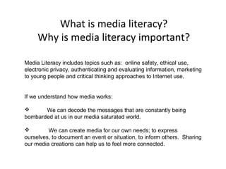 What is media literacy?
Why is media literacy important?
Media Literacy includes topics such as: online safety, ethical use,
electronic privacy, authenticating and evaluating information, marketing
to young people and critical thinking approaches to Internet use.
If we understand how media works:
 We can decode the messages that are constantly being
bombarded at us in our media saturated world.
 We can create media for our own needs; to express
ourselves, to document an event or situation, to inform others. Sharing
our media creations can help us to feel more connected.
 