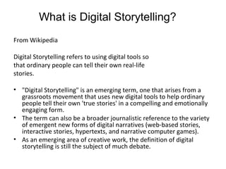 From Wikipedia
Digital Storytelling refers to using digital tools so
that ordinary people can tell their own real-life
stories.
• "Digital Storytelling" is an emerging term, one that arises from a
grassroots movement that uses new digital tools to help ordinary
people tell their own 'true stories' in a compelling and emotionally
engaging form.
• The term can also be a broader journalistic reference to the variety
of emergent new forms of digital narratives (web-based stories,
interactive stories, hypertexts, and narrative computer games).
• As an emerging area of creative work, the definition of digital
storytelling is still the subject of much debate.
What is Digital Storytelling?
 