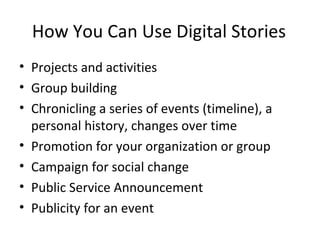 How You Can Use Digital Stories
• Projects and activities
• Group building
• Chronicling a series of events (timeline), a
personal history, changes over time
• Promotion for your organization or group
• Campaign for social change
• Public Service Announcement
• Publicity for an event
 