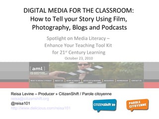 DIGITAL MEDIA FOR THE CLASSROOM:
How to Tell your Story Using Film,
Photography, Blogs and Podcasts
Spotlight on Media Literacy –
Enhance Your Teaching Tool Kit
for 21st
Century Learning
October 23, 2010
Reisa Levine – Producer » CitizenShift / Parole citoyenne
reisa@citizenshift.org
@reisa101
http://www.delicious.com/reisa101
 