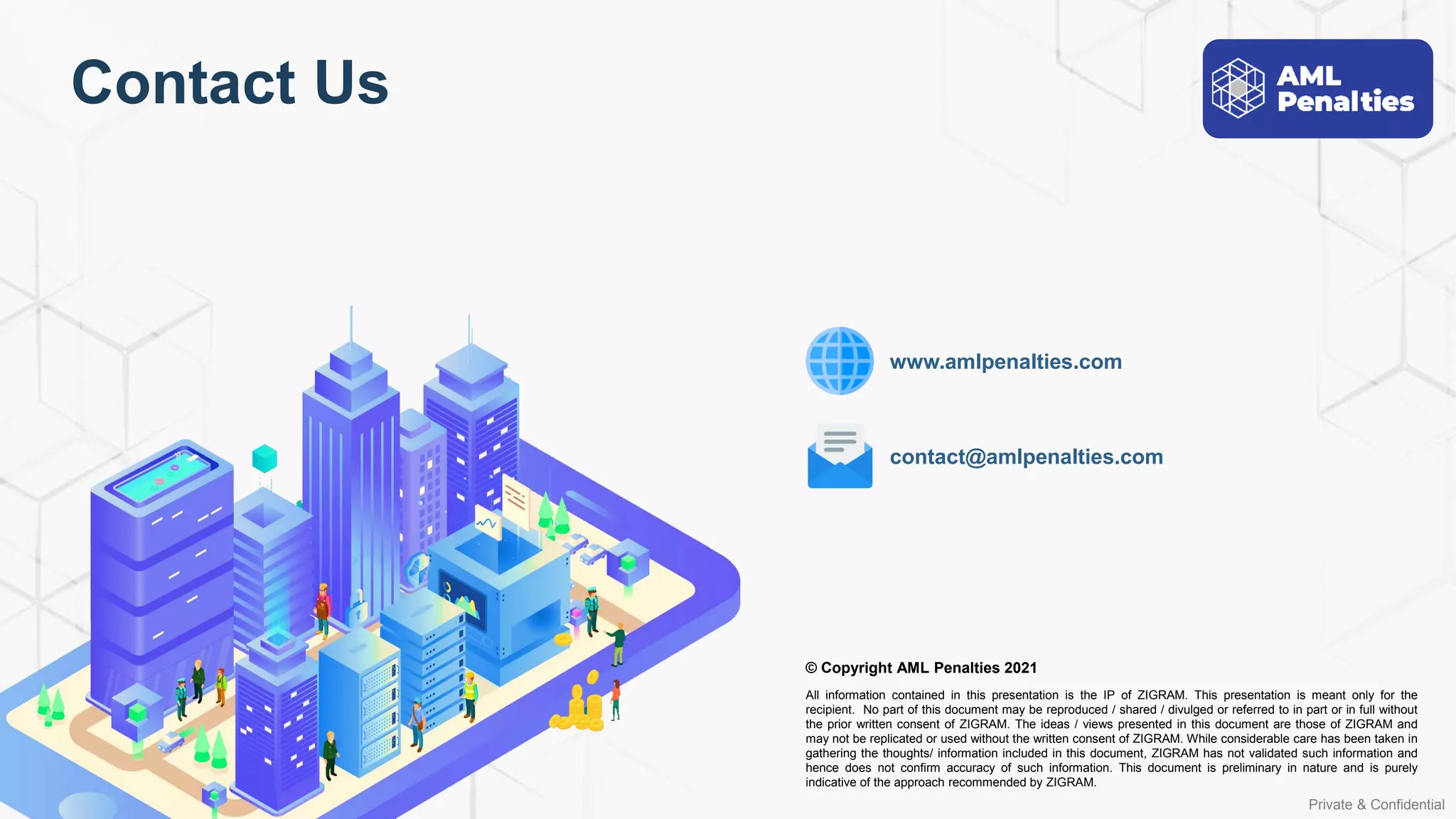 Private & Confidential
© Copyright AML Penalties 2021
All information contained in this presentation is the IP of ZIGRAM. This presentation is meant only for the
recipient. No part of this document may be reproduced / shared / divulged or referred to in part or in full without
the prior written consent of ZIGRAM. The ideas / views presented in this document are those of ZIGRAM and
may not be replicated or used without the written consent of ZIGRAM. While considerable care has been taken in
gathering the thoughts/ information included in this document, ZIGRAM has not validated such information and
hence does not confirm accuracy of such information. This document is preliminary in nature and is purely
indicative of the approach recommended by ZIGRAM.
contact@amlpenalties.com
www.amlpenalties.com
Contact Us
 