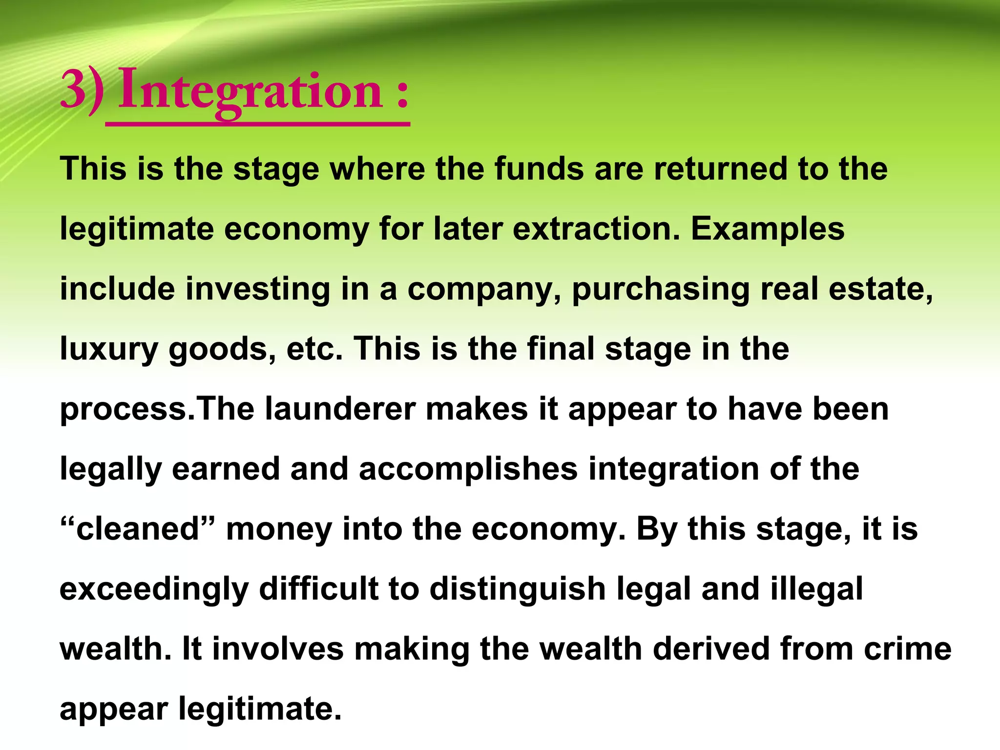3) Integration :
This is the stage where the funds are returned to the
legitimate economy for later extraction. Examples
include investing in a company, purchasing real estate,
luxury goods, etc. This is the final stage in the
process.The launderer makes it appear to have been
legally earned and accomplishes integration of the
“cleaned” money into the economy. By this stage, it is
exceedingly difficult to distinguish legal and illegal
wealth. It involves making the wealth derived from crime
appear legitimate.
 
