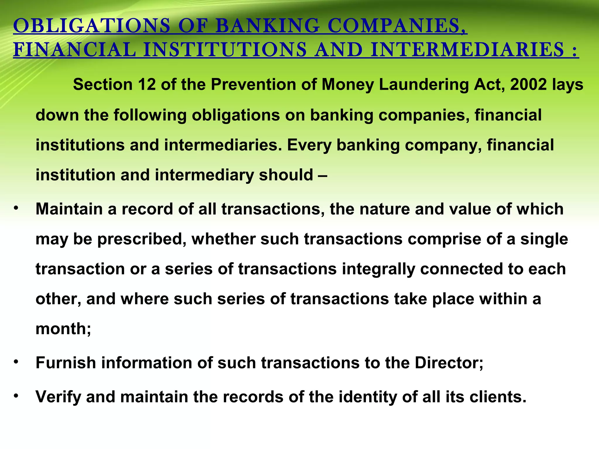 OBLIGATIONS OF BANKING COMPANIES,
FINANCIAL INSTITUTIONS AND INTERMEDIARIES :
Section 12 of the Prevention of Money Laundering Act, 2002 lays
down the following obligations on banking companies, financial
institutions and intermediaries. Every banking company, financial
institution and intermediary should –
• Maintain a record of all transactions, the nature and value of which
may be prescribed, whether such transactions comprise of a single
transaction or a series of transactions integrally connected to each
other, and where such series of transactions take place within a
month;
• Furnish information of such transactions to the Director;
• Verify and maintain the records of the identity of all its clients.
 