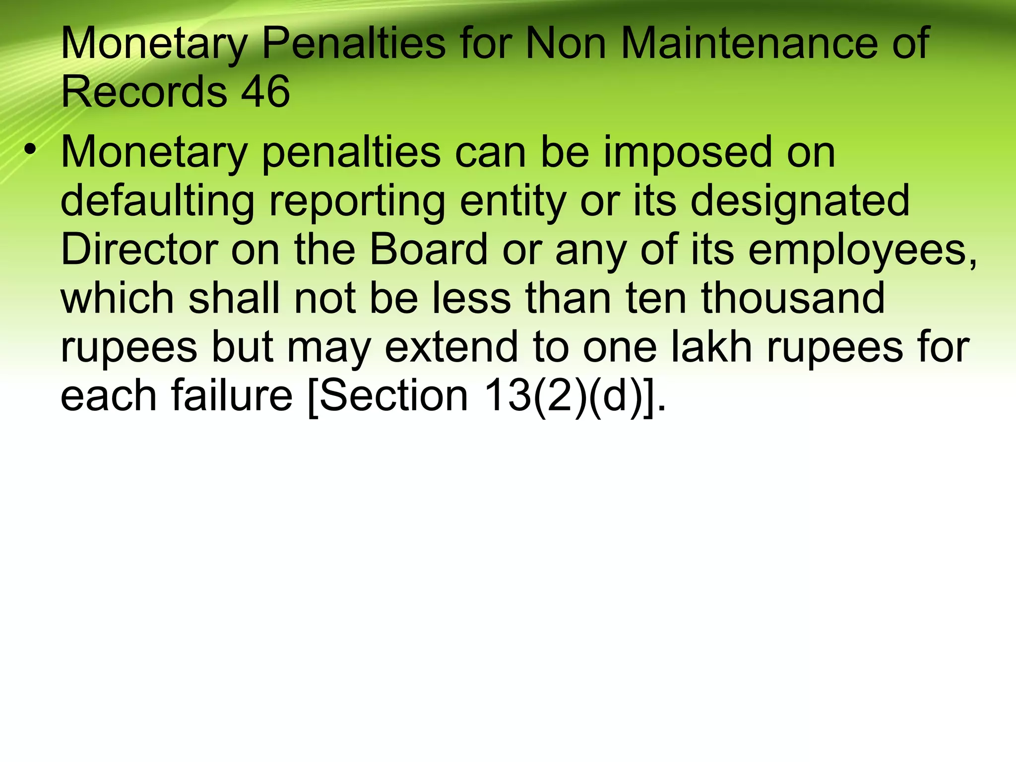 Monetary Penalties for Non Maintenance of
Records 46
• Monetary penalties can be imposed on
defaulting reporting entity or its designated
Director on the Board or any of its employees,
which shall not be less than ten thousand
rupees but may extend to one lakh rupees for
each failure [Section 13(2)(d)].
 