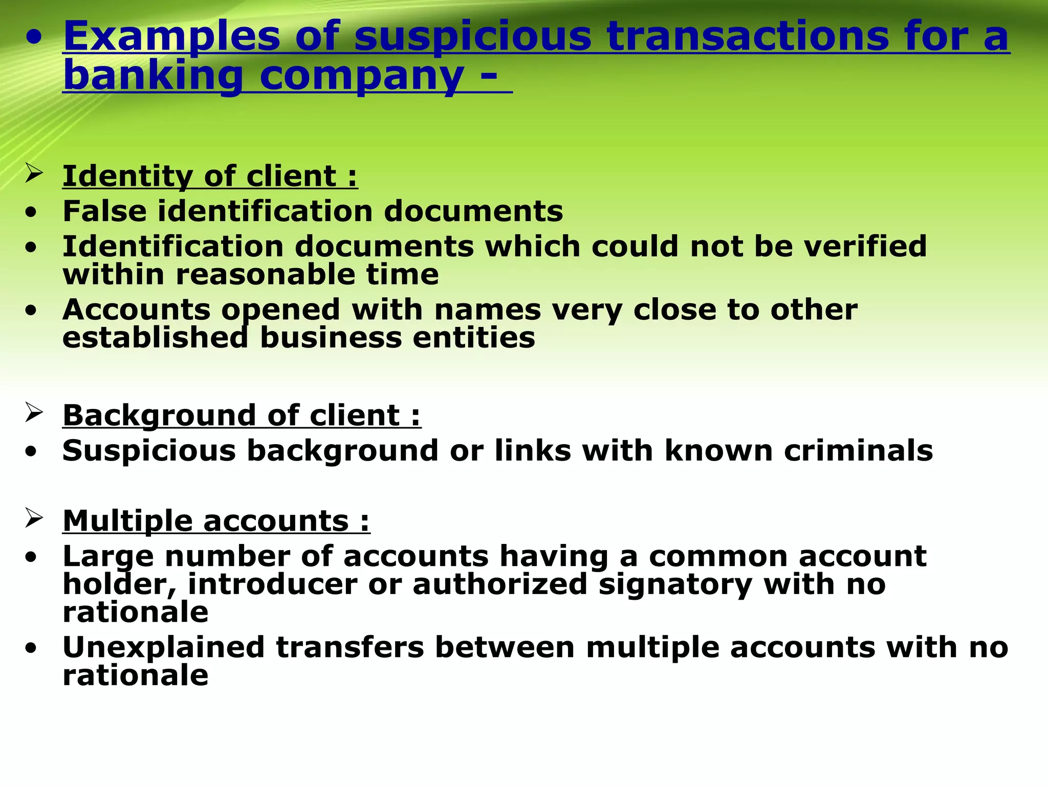 • Examples of suspicious transactions for a
banking company -
 Identity of client :
• False identification documents
• Identification documents which could not be verified
within reasonable time
• Accounts opened with names very close to other
established business entities
 Background of client :
• Suspicious background or links with known criminals
 Multiple accounts :
• Large number of accounts having a common account
holder, introducer or authorized signatory with no
rationale
• Unexplained transfers between multiple accounts with no
rationale
 