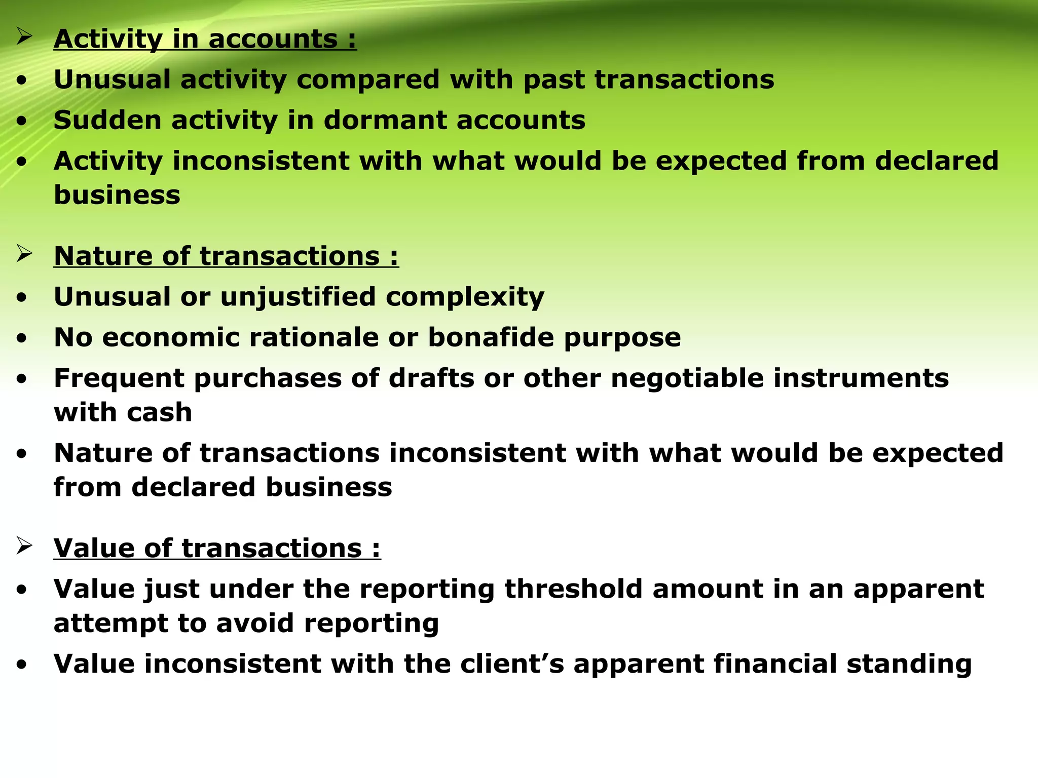  Activity in accounts :
• Unusual activity compared with past transactions
• Sudden activity in dormant accounts
• Activity inconsistent with what would be expected from declared
business
 Nature of transactions :
• Unusual or unjustified complexity
• No economic rationale or bonafide purpose
• Frequent purchases of drafts or other negotiable instruments
with cash
• Nature of transactions inconsistent with what would be expected
from declared business
 Value of transactions :
• Value just under the reporting threshold amount in an apparent
attempt to avoid reporting
• Value inconsistent with the client’s apparent financial standing
 