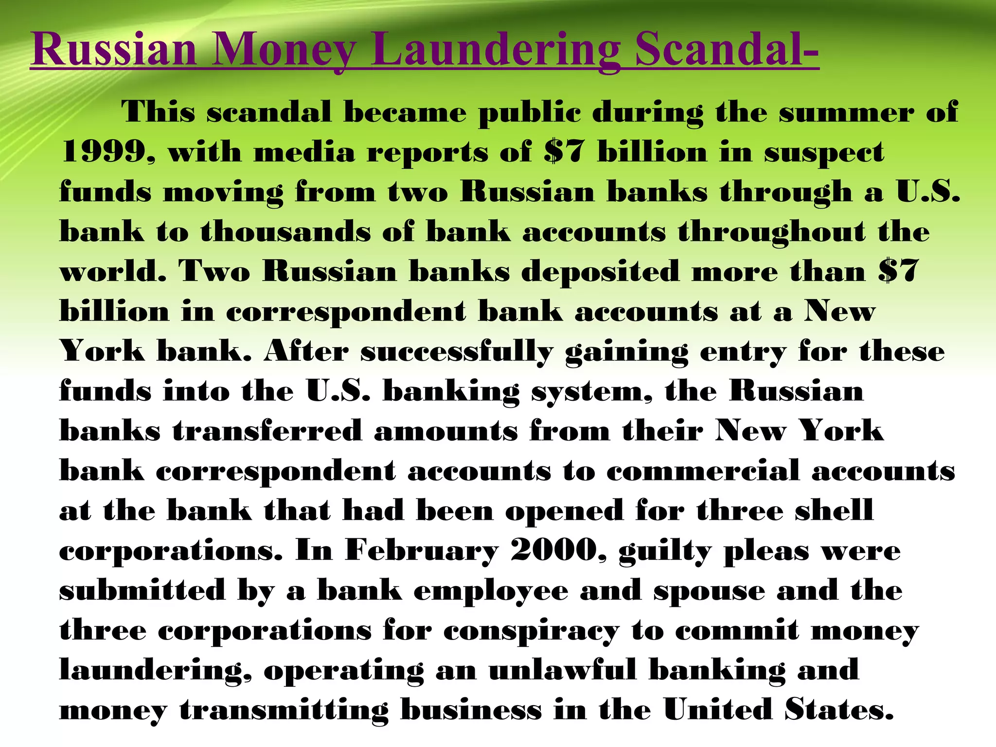 Russian Money Laundering Scandal-
This scandal became public during the summer of
1999, with media reports of $7 billion in suspect
funds moving from two Russian banks through a U.S.
bank to thousands of bank accounts throughout the
world. Two Russian banks deposited more than $7
billion in correspondent bank accounts at a New
York bank. After successfully gaining entry for these
funds into the U.S. banking system, the Russian
banks transferred amounts from their New York
bank correspondent accounts to commercial accounts
at the bank that had been opened for three shell
corporations. In February 2000, guilty pleas were
submitted by a bank employee and spouse and the
three corporations for conspiracy to commit money
laundering, operating an unlawful banking and
money transmitting business in the United States.
 
