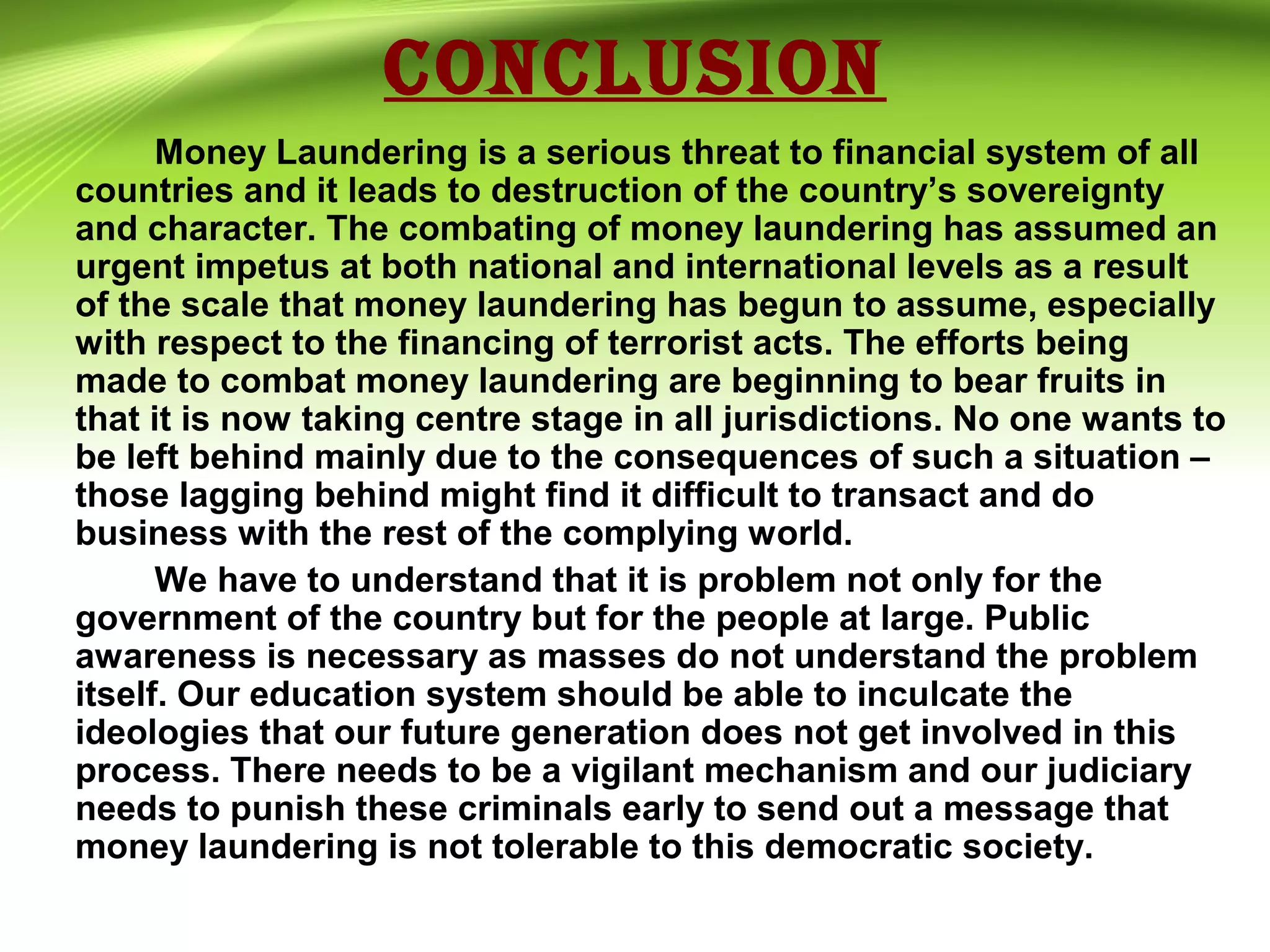 CONCLUSION
Money Laundering is a serious threat to financial system of all
countries and it leads to destruction of the country’s sovereignty
and character. The combating of money laundering has assumed an
urgent impetus at both national and international levels as a result
of the scale that money laundering has begun to assume, especially
with respect to the financing of terrorist acts. The efforts being
made to combat money laundering are beginning to bear fruits in
that it is now taking centre stage in all jurisdictions. No one wants to
be left behind mainly due to the consequences of such a situation –
those lagging behind might find it difficult to transact and do
business with the rest of the complying world.
We have to understand that it is problem not only for the
government of the country but for the people at large. Public
awareness is necessary as masses do not understand the problem
itself. Our education system should be able to inculcate the
ideologies that our future generation does not get involved in this
process. There needs to be a vigilant mechanism and our judiciary
needs to punish these criminals early to send out a message that
money laundering is not tolerable to this democratic society.
 