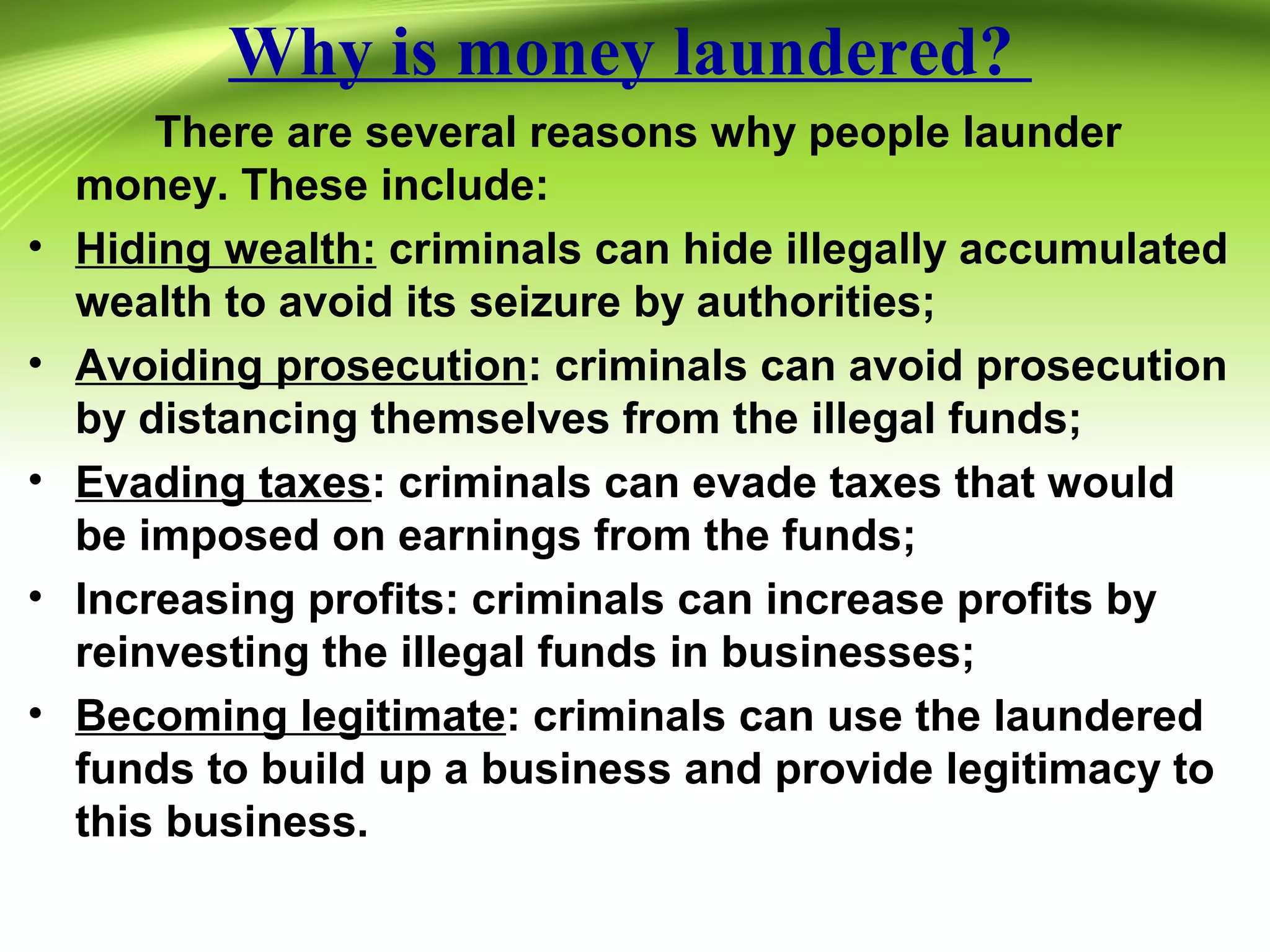 Why is money laundered?
There are several reasons why people launder
money. These include:
• Hiding wealth: criminals can hide illegally accumulated
wealth to avoid its seizure by authorities;
• Avoiding prosecution: criminals can avoid prosecution
by distancing themselves from the illegal funds;
• Evading taxes: criminals can evade taxes that would
be imposed on earnings from the funds;
• Increasing profits: criminals can increase profits by
reinvesting the illegal funds in businesses;
• Becoming legitimate: criminals can use the laundered
funds to build up a business and provide legitimacy to
this business.
 