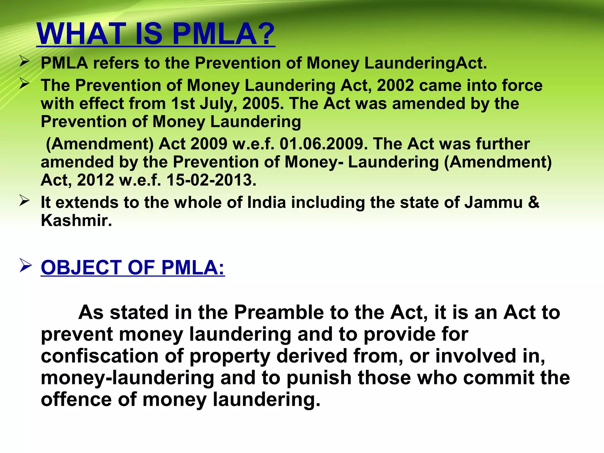WHAT IS PMLA?
 PMLA refers to the Prevention of Money LaunderingAct.
 The Prevention of Money Laundering Act, 2002 came into force
with effect from 1st July, 2005. The Act was amended by the
Prevention of Money Laundering
(Amendment) Act 2009 w.e.f. 01.06.2009. The Act was further
amended by the Prevention of Money- Laundering (Amendment)
Act, 2012 w.e.f. 15-02-2013.
 It extends to the whole of India including the state of Jammu &
Kashmir.
 OBJECT OF PMLA:
As stated in the Preamble to the Act, it is an Act to
prevent money laundering and to provide for
confiscation of property derived from, or involved in,
money-laundering and to punish those who commit the
offence of money laundering.
 